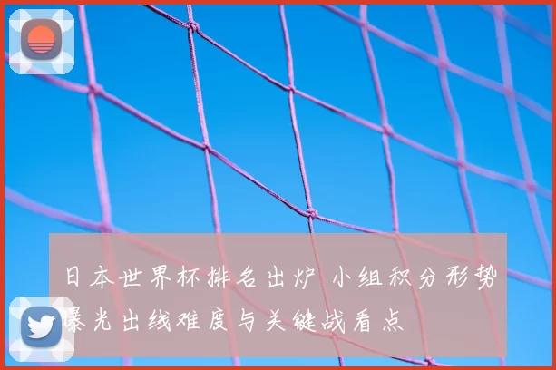 日本世界杯排名出炉 小组积分形势曝光出线难度与关键战看点