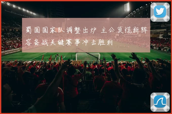 蜀国国家队调整出炉 主公莫慌新阵容备战关键赛事冲击胜利