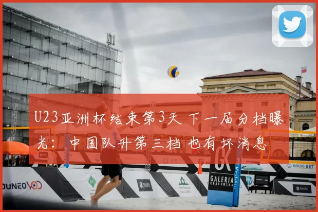 U23亚洲杯结束第3天 下一届分档曝光:中国队升第三档 也有坏消息