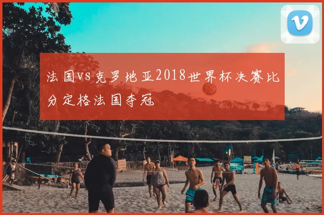 法国vs克罗地亚2018世界杯决赛比分定格法国夺冠
