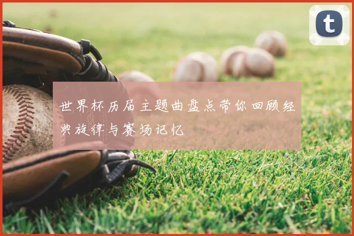 世界杯历届主题曲盘点带你回顾经典旋律与赛场记忆