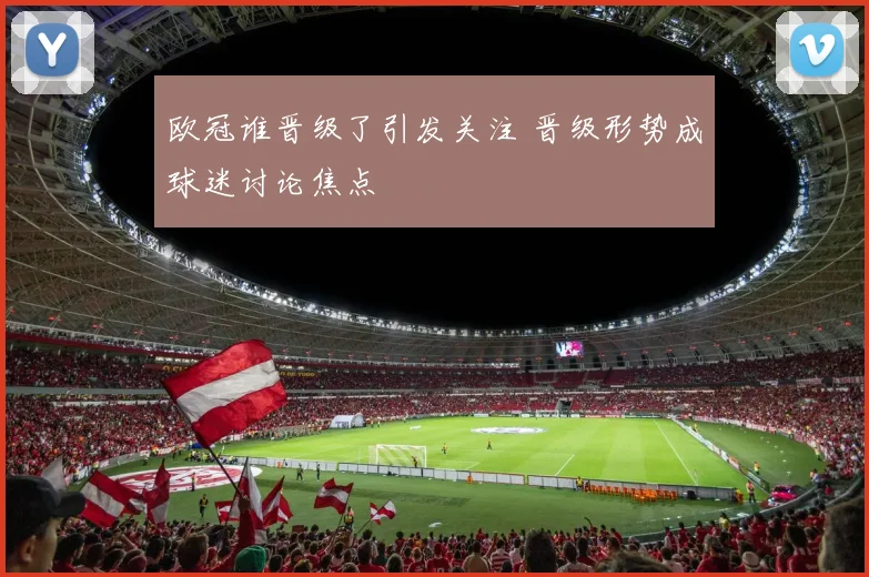 欧冠谁晋级了引发关注 晋级形势成球迷讨论焦点