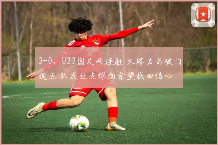 3-0,U23国足两连胜 木塔力甫破门造点 队友让点球向余望找回信心